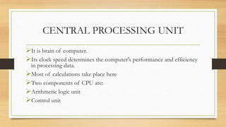 CENTRAL PROCESSING UNIT
It is brain of computer.
Its clock speed determines the computer's performance and efficiency
in processing data.
Most of calculations take place here
Two components of CPU are:
Arithmetic logic unit
Control unit
 