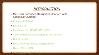 INTRODUCTION
• Matushri Ratanben Ramjibhai Monpara Arts
College,Bhavnagar
• Kevadiya Riddhi M.
• Roll No. : 13
• Enrollment No : 3176205820210068
• Topic : Astronomy : Our Picture of The Universe
• B.A. Sem – 05
• Email Id : riddhikevadiya21@gmail.com
• Batch : 2023 – 2024
• Submitted To: Vipul Dabhi Sir
 