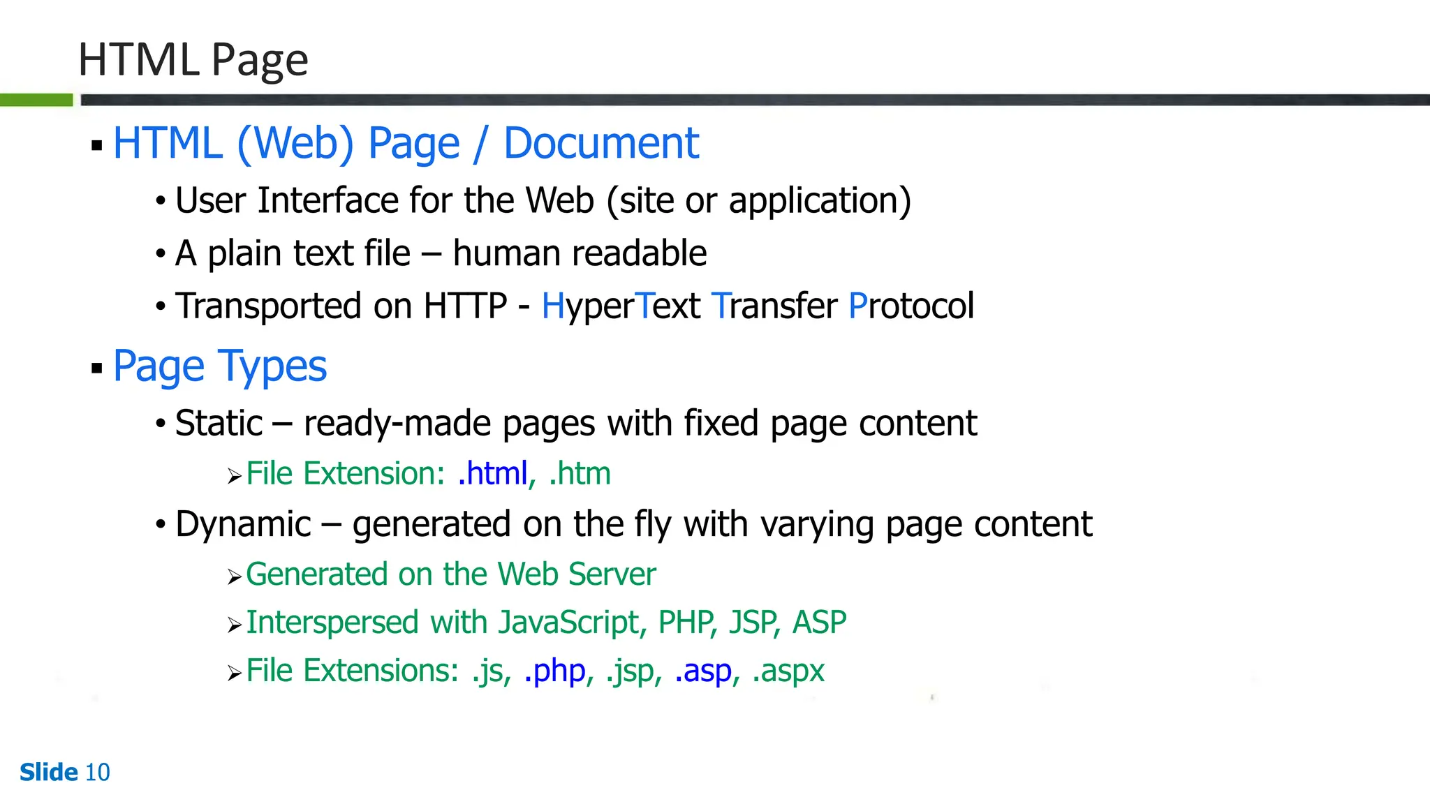 HTML Page
Slide 10
 HTML (Web) Page / Document
• User Interface for the Web (site or application)
• A plain text file – human readable
• Transported on HTTP - HyperText Transfer Protocol
 Page Types
• Static – ready-made pages with fixed page content
File Extension: .html, .htm
• Dynamic – generated on the fly with varying page content
Generated on the Web Server
Interspersed with JavaScript, PHP, JSP, ASP
File Extensions: .js, .php, .jsp, .asp, .aspx
 