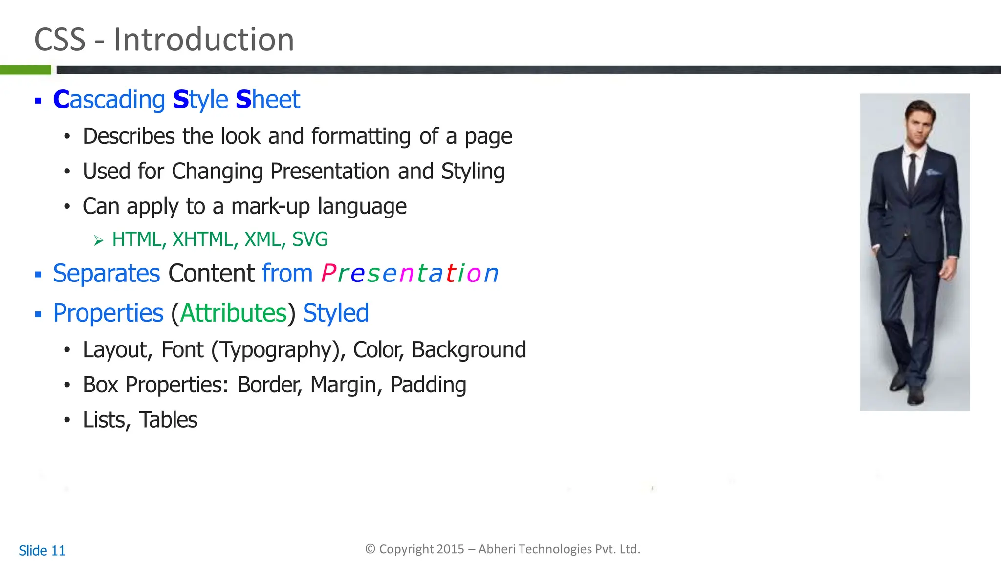 CSS - Introduction
 Cascading Style Sheet
• Describes the look and formatting of a page
• Used for Changing Presentation and Styling
• Can apply to a mark-up language
 HTML, XHTML, XML, SVG
 Separates Content from Presentation
 Properties (Attributes) Styled
• Layout, Font (Typography), Color, Background
• Box Properties: Border, Margin, Padding
• Lists, Tables
Slide 11 © Copyright 2015 – Abheri Technologies Pvt. Ltd.
 