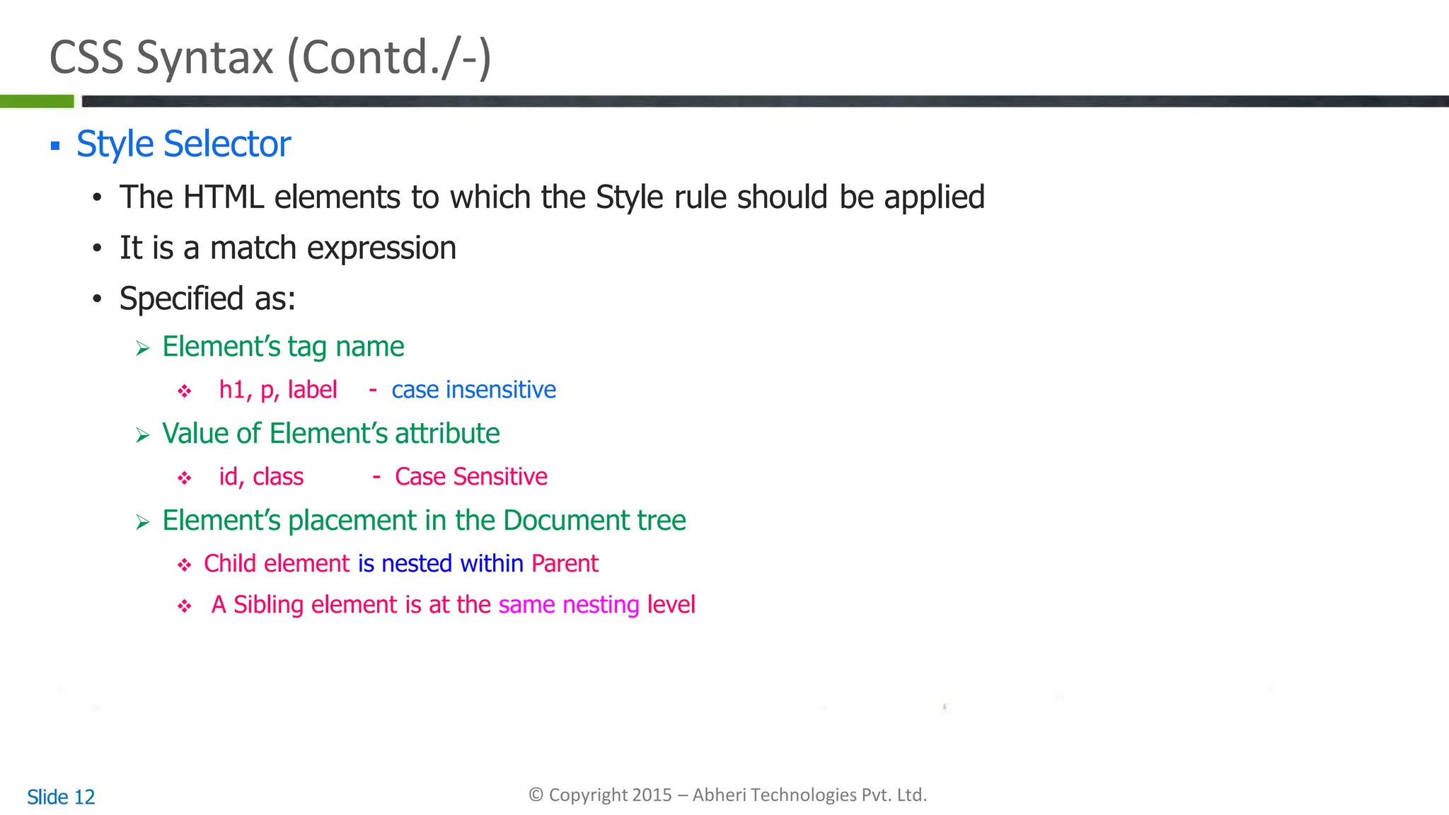 CSS Syntax (Contd./-)
Slide 12 © Copyright 2015 – Abheri Technologies Pvt. Ltd.
 Style Selector
• The HTML elements to which the Style rule should be applied
• It is a match expression
• Specified as:
 Element’s tag name
 h1, p, label - case insensitive
 Value of Element’s attribute
 id, class - Case Sensitive
 Element’s placement in the Document tree
 Child element is nested within Parent
 A Sibling element is at the same nesting level
 