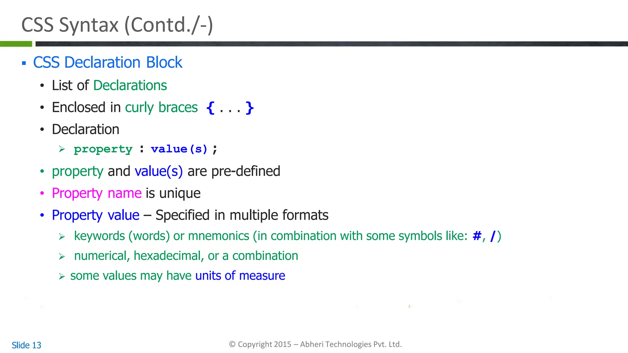 CSS Syntax (Contd./-)
Slide 13 © Copyright 2015 – Abheri Technologies Pvt. Ltd.
 CSS Declaration Block
• List of Declarations
• Enclosed in curly braces { . . . }
• Declaration
 property : value(s) ;
• property and value(s) are pre-defined
• Property name is unique
• Property value – Specified in multiple formats
 keywords (words) or mnemonics (in combination with some symbols like: #, /)
 numerical, hexadecimal, or a combination
 some values may have units of measure
 