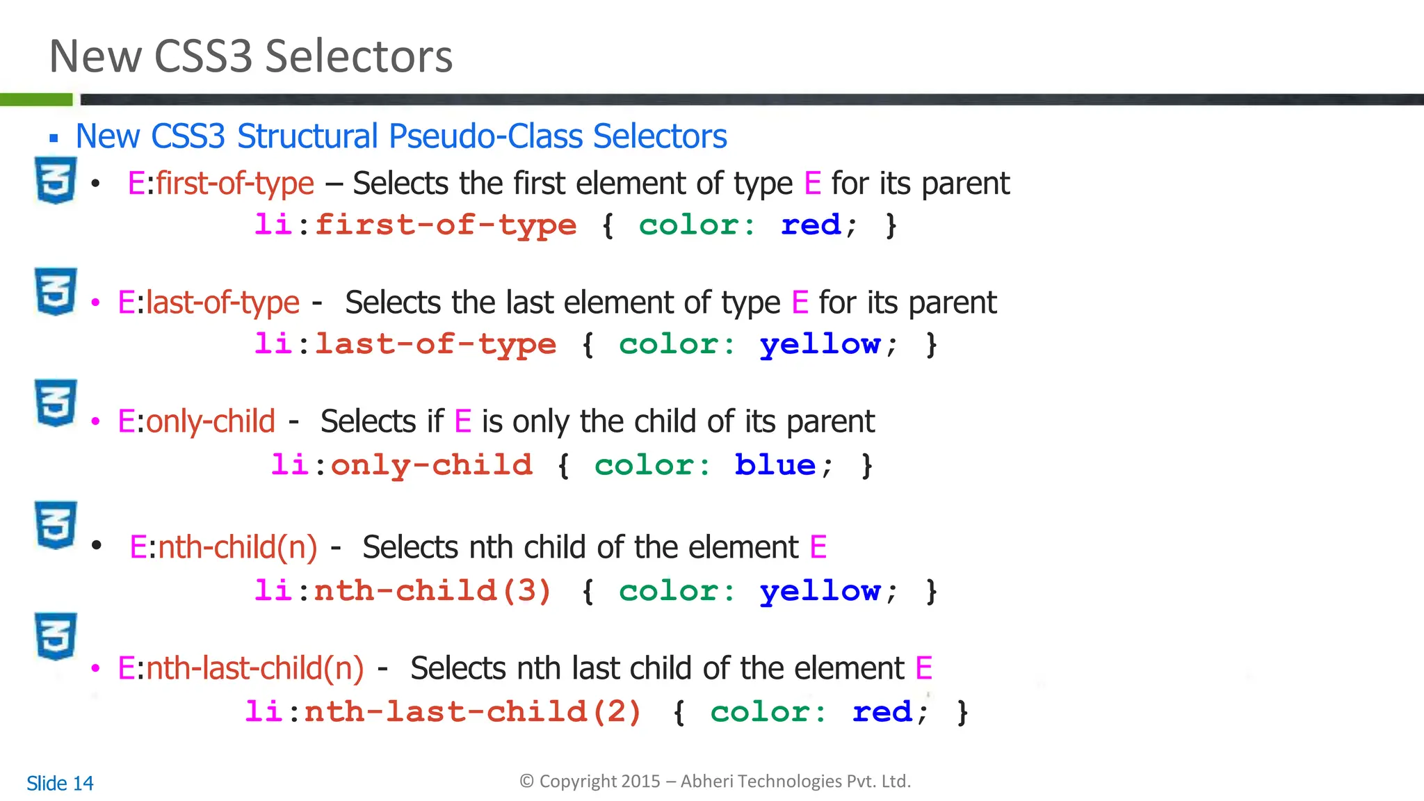 New CSS3 Selectors
 New CSS3 Structural Pseudo-Class Selectors
• E:first-of-type – Selects the first element of type E for its parent
li:first-of-type { color: red; }
• E:last-of-type - Selects the last element of type E for its parent
li:last-of-type { color: yellow; }
• E:only-child - Selects if E is only the child of its parent
li:only-child { color: blue; }
• E:nth-child(n) - Selects nth child of the element E
li:nth-child(3) { color: yellow; }
• E:nth-last-child(n) - Selects nth last child of the element E
li:nth-last-child(2) { color: red; }
Slide 14 © Copyright 2015 – Abheri Technologies Pvt. Ltd.
 