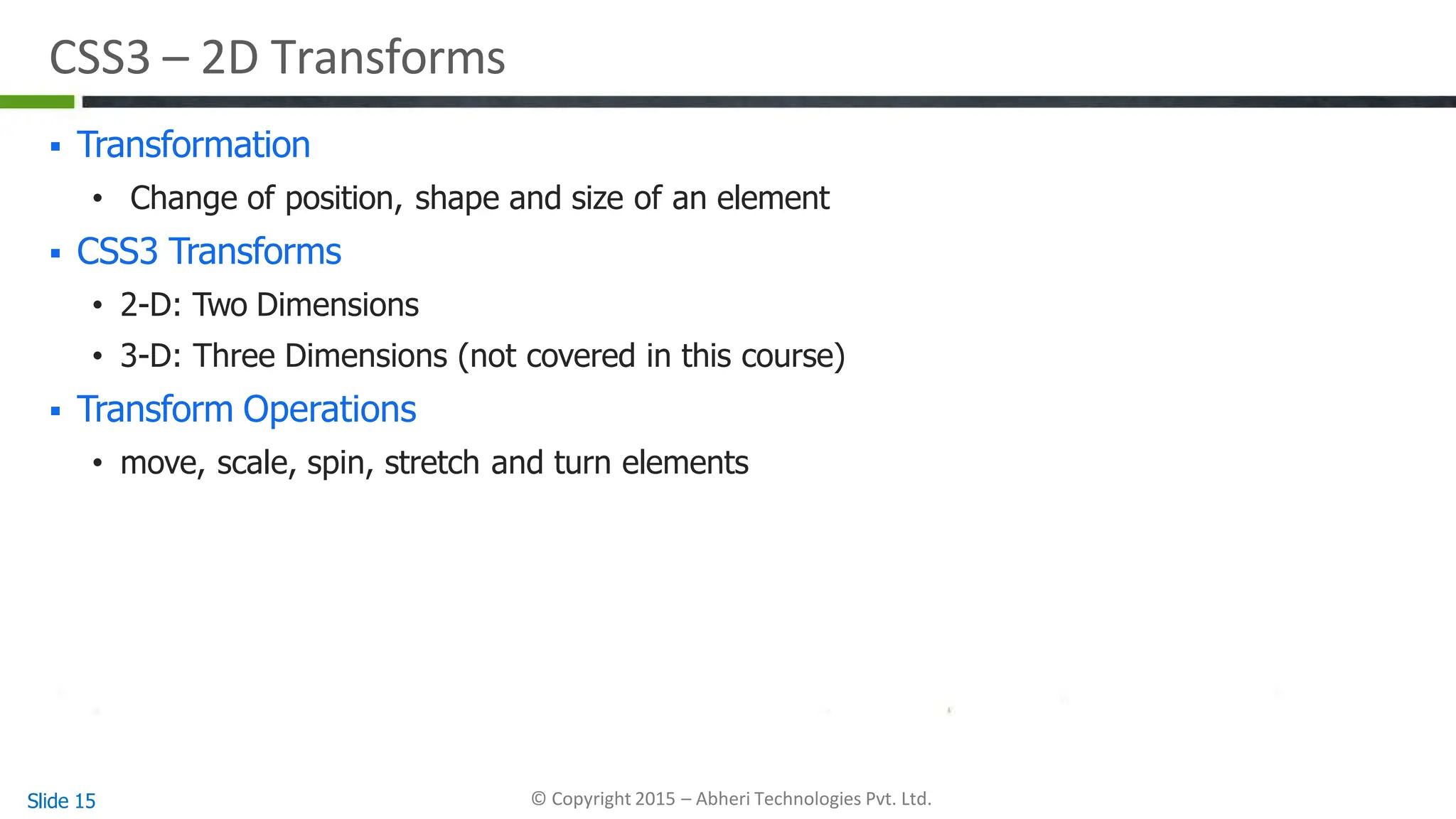 CSS3 – 2D Transforms
Slide 15 © Copyright 2015 – Abheri Technologies Pvt. Ltd.
 Transformation
• Change of position, shape and size of an element
 CSS3 Transforms
• 2-D: Two Dimensions
• 3-D: Three Dimensions (not covered in this course)
 Transform Operations
• move, scale, spin, stretch and turn elements
 