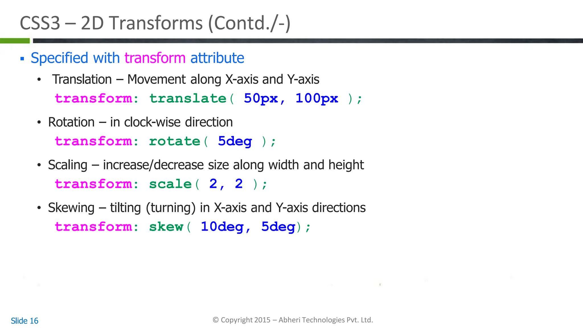 CSS3 – 2D Transforms (Contd./-)
Slide 16 © Copyright 2015 – Abheri Technologies Pvt. Ltd.
 Specified with transform attribute
• Translation – Movement along X-axis and Y-axis
transform: translate( 50px, 100px );
• Rotation – in clock-wise direction
transform: rotate( 5deg );
• Scaling – increase/decrease size along width and height
transform: scale( 2, 2 );
• Skewing – tilting (turning) in X-axis and Y-axis directions
transform: skew( 10deg, 5deg);
 