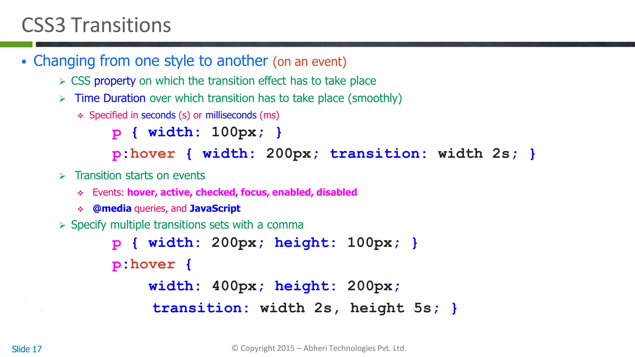CSS3 Transitions
Slide 17 © Copyright 2015 – Abheri Technologies Pvt. Ltd.
 Changing from one style to another (on an event)
 CSS property on which the transition effect has to take place
 Time Duration over which transition has to take place (smoothly)
 Specified in seconds (s) or milliseconds (ms)
p { width: 100px; }
p:hover { width: 200px; transition: width 2s; }
 Transition starts on events
 Events: hover, active, checked, focus, enabled, disabled
 @media queries, and JavaScript
 Specify multiple transitions sets with a comma
p { width: 200px; height: 100px; }
p:hover {
width: 400px; height: 200px;
transition: width 2s, height 5s; }
 