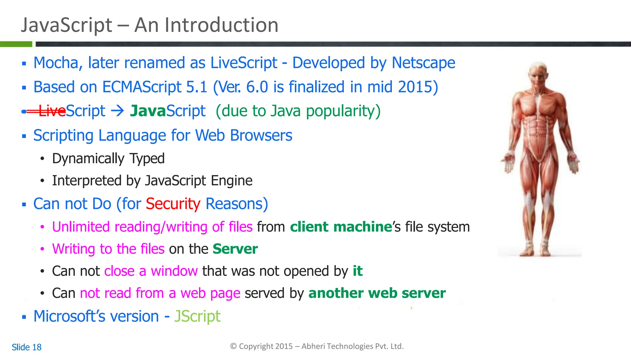 JavaScript – An Introduction
 Mocha, later renamed as LiveScript - Developed by Netscape
 Based on ECMAScript 5.1 (Ver. 6.0 is finalized in mid 2015)
 LiveScript  JavaScript (due to Java popularity)
 Scripting Language for Web Browsers
• Dynamically Typed
• Interpreted by JavaScript Engine
 Can not Do (for Security Reasons)
• Unlimited reading/writing of files from client machine’s file system
• Writing to the files on the Server
• Can not close a window that was not opened by it
• Can not read from a web page served by another web server
 Microsoft’s version - JScript
Slide 18 © Copyright 2015 – Abheri Technologies Pvt. Ltd.
 