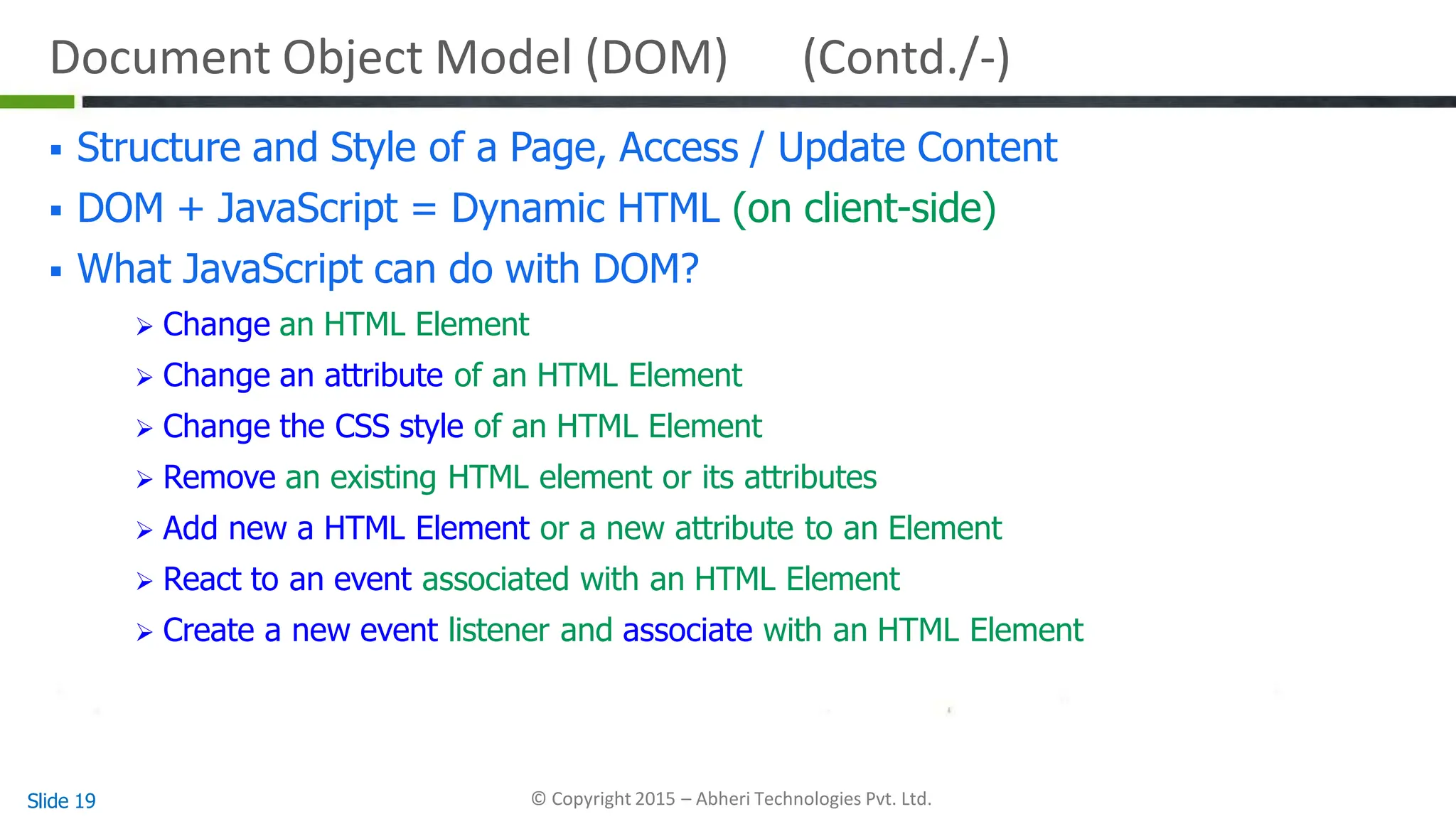 Document Object Model (DOM) (Contd./-)
Slide 19 © Copyright 2015 – Abheri Technologies Pvt. Ltd.
 Structure and Style of a Page, Access / Update Content
 DOM + JavaScript = Dynamic HTML (on client-side)
 What JavaScript can do with DOM?
 Change an HTML Element
 Change an attribute of an HTML Element
 Change the CSS style of an HTML Element
 Remove an existing HTML element or its attributes
 Add new a HTML Element or a new attribute to an Element
 React to an event associated with an HTML Element
 Create a new event listener and associate with an HTML Element
 