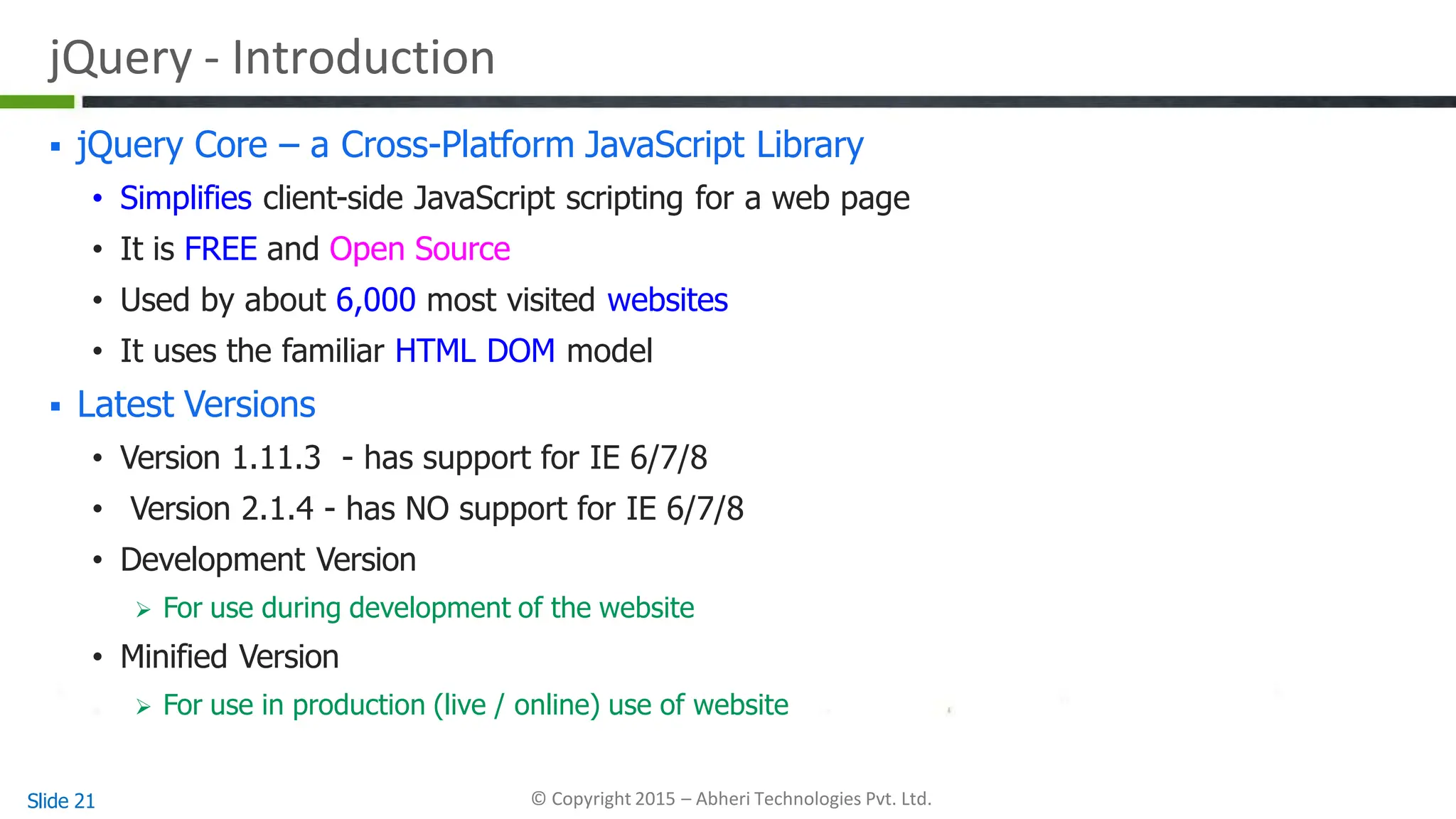 jQuery - Introduction
Slide 21 © Copyright 2015 – Abheri Technologies Pvt. Ltd.
 jQuery Core – a Cross-Platform JavaScript Library
• Simplifies client-side JavaScript scripting for a web page
• It is FREE and Open Source
• Used by about 6,000 most visited websites
• It uses the familiar HTML DOM model
 Latest Versions
• Version 1.11.3 - has support for IE 6/7/8
• Version 2.1.4 - has NO support for IE 6/7/8
• Development Version
 For use during development of the website
• Minified Version
 For use in production (live / online) use of website
 
