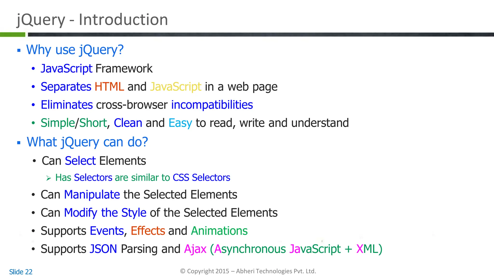 jQuery - Introduction
Slide 22 © Copyright 2015 – Abheri Technologies Pvt. Ltd.
 Why use jQuery?
• JavaScript Framework
• Separates HTML and JavaScript in a web page
• Eliminates cross-browser incompatibilities
• Simple/Short, Clean and Easy to read, write and understand
 What jQuery can do?
• Can Select Elements
 Has Selectors are similar to CSS Selectors
• Can Manipulate the Selected Elements
• Can Modify the Style of the Selected Elements
• Supports Events, Effects and Animations
• Supports JSON Parsing and Ajax (Asynchronous JavaScript + XML)
 
