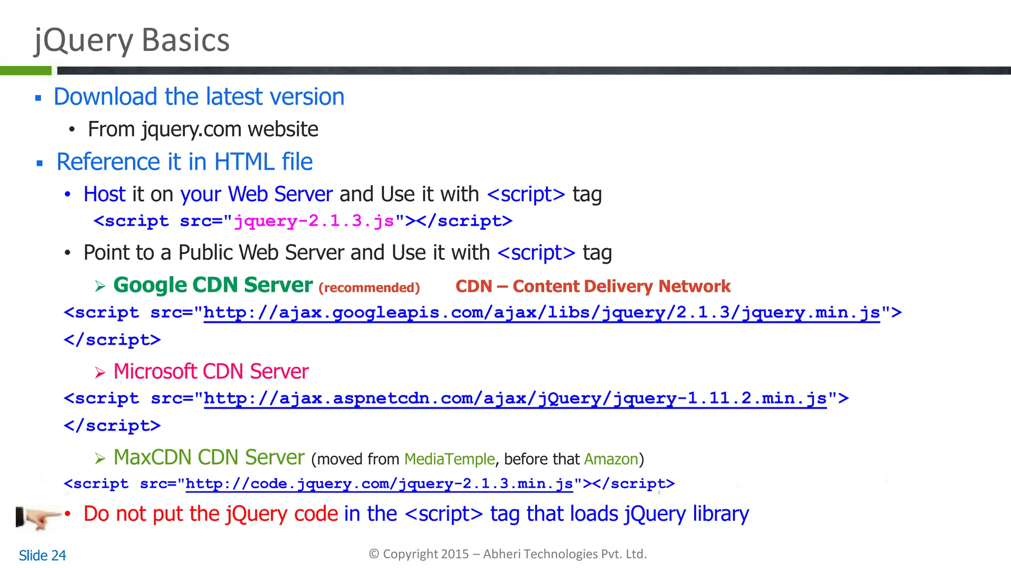 jQuery Basics
 Download the latest version
• From jquery.com website
 Reference it in HTML file
• Host it on your Web Server and Use it with <script> tag
<script src="jquery-2.1.3.js"></script>
• Point to a Public Web Server and Use it with <script> tag
 Google CDN Server (recommended) CDN – Content Delivery Network
<script src="http://ajax.googleapis.com/ajax/libs/jquery/2.1.3/jquery.min.js">
</script>
 Microsoft CDN Server
<script src="http://ajax.aspnetcdn.com/ajax/jQuery/jquery-1.11.2.min.js">
</script>
 MaxCDN CDN Server (moved from MediaTemple, before that Amazon)
<script src="http://code.jquery.com/jquery-2.1.3.min.js"></script>
• Do not put the jQuery code in the <script> tag that loads jQuery library
Slide 24 © Copyright 2015 – Abheri Technologies Pvt. Ltd.
 