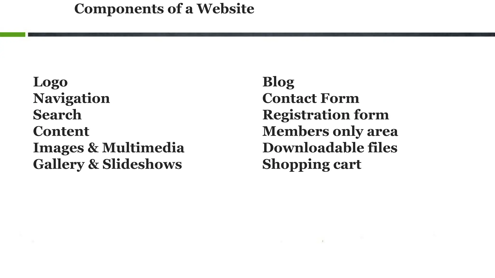 Components of a Website
Logo
Navigation
Search
Content
Images & Multimedia
Gallery & Slideshows
Blog
Contact Form
Registration form
Members only area
Downloadable files
Shopping cart
 
