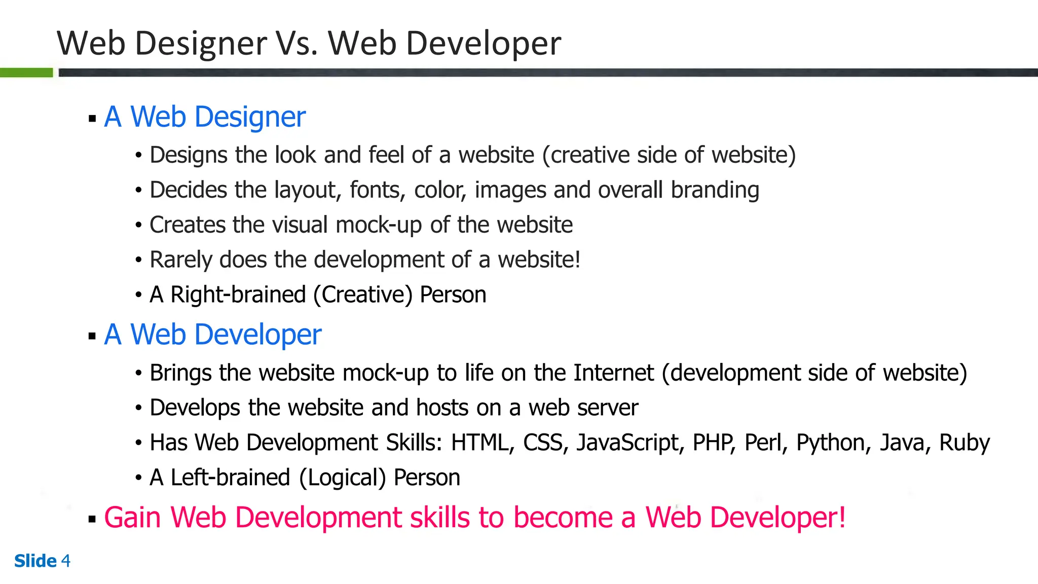 Web Designer Vs. Web Developer
Slide 4
 A Web Designer
• Designs the look and feel of a website (creative side of website)
• Decides the layout, fonts, color, images and overall branding
• Creates the visual mock-up of the website
• Rarely does the development of a website!
• A Right-brained (Creative) Person
 A Web Developer
• Brings the website mock-up to life on the Internet (development side of website)
• Develops the website and hosts on a web server
• Has Web Development Skills: HTML, CSS, JavaScript, PHP, Perl, Python, Java, Ruby
• A Left-brained (Logical) Person
 Gain Web Development skills to become a Web Developer!
 
