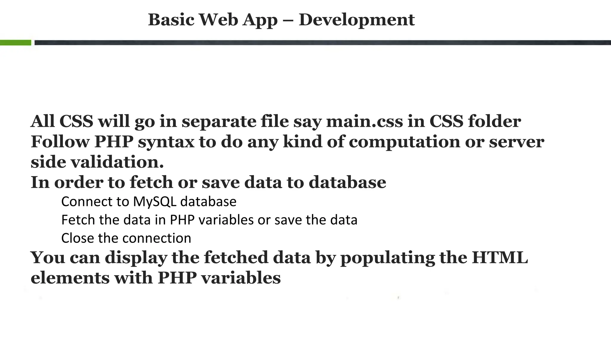 Basic Web App – Development
All CSS will go in separate file say main.css in CSS folder
Follow PHP syntax to do any kind of computation or server
side validation.
In order to fetch or save data to database
Connect to MySQL database
Fetch the data in PHP variables or save the data
Close the connection
You can display the fetched data by populating the HTML
elements with PHP variables
 