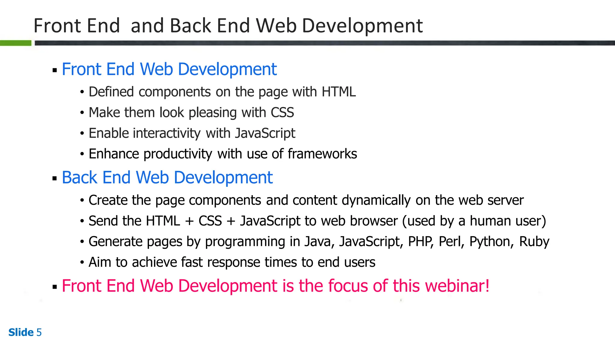 Front End and Back End Web Development
Slide 5
 Front End Web Development
• Defined components on the page with HTML
• Make them look pleasing with CSS
• Enable interactivity with JavaScript
• Enhance productivity with use of frameworks
 Back End Web Development
• Create the page components and content dynamically on the web server
• Send the HTML + CSS + JavaScript to web browser (used by a human user)
• Generate pages by programming in Java, JavaScript, PHP, Perl, Python, Ruby
• Aim to achieve fast response times to end users
 Front End Web Development is the focus of this webinar!
 