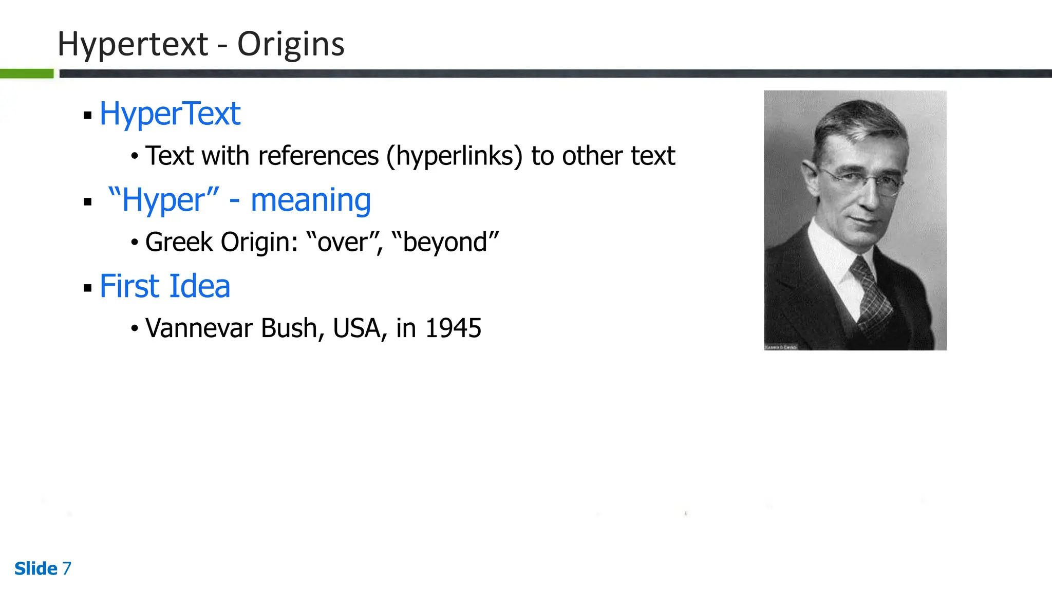 Hypertext - Origins
 HyperText
• Text with references (hyperlinks) to other text
 “Hyper” - meaning
• Greek Origin: “over”, “beyond”
 First Idea
• Vannevar Bush, USA, in 1945
Slide 7
 
