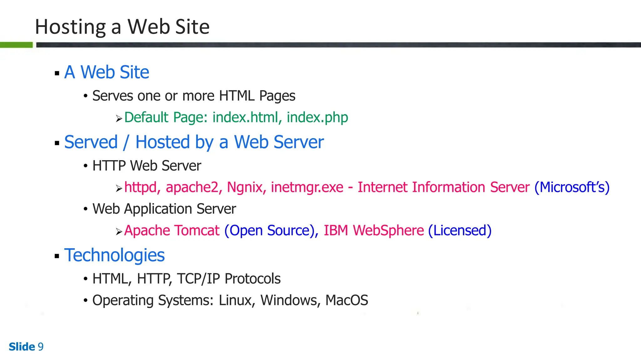 Hosting a Web Site
Slide 9
 A Web Site
• Serves one or more HTML Pages
Default Page: index.html, index.php
 Served / Hosted by a Web Server
• HTTP Web Server
httpd, apache2, Ngnix, inetmgr.exe - Internet Information Server (Microsoft’s)
• Web Application Server
Apache Tomcat (Open Source), IBM WebSphere (Licensed)
 Technologies
• HTML, HTTP, TCP/IP Protocols
• Operating Systems: Linux, Windows, MacOS
 