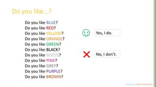 Do you like BLUE?
Do you like RED?
Do you like YELLOW?
Do you like ORANGE?
Do you like GREEN?
Do you like BLACK?
Do you like ?
Do you like PINK?
Do you like GREY?
Do you like PURPLE?
Do you like BROWN?
Do you like…?
Yes, I do.
No, I don’t.
 