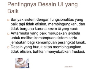 Pentingnya Desain UI yang
Baik
7/25/2024
14
 Banyak sistem dengan fungsionalitas yang
baik tapi tidak efisien, membingungkan, dan
tidak berguna karena desain UI yang buruk.
 Antarmuka yang baik merupakan jendela
untuk melihat kemampuan sistem serta
jembatan bagi kemampuan perangkat lunak.
 Desain yang buruk akan membingungkan,
tidak efisien, bahkan menyebabkan frustasi.
 