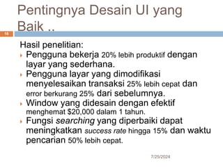 Pentingnya Desain UI yang
Baik ..
7/25/2024
16
Hasil penelitian:
 Pengguna bekerja 20% lebih produktif dengan
layar yang sederhana.
 Pengguna layar yang dimodifikasi
menyelesaikan transaksi 25% lebih cepat dan
error berkurang 25% dari sebelumnya.
 Window yang didesain dengan efektif
menghemat $20,000 dalam 1 tahun.
 Fungsi searching yang diperbaiki dapat
meningkatkan success rate hingga 15% dan waktu
pencarian 50% lebih cepat.
 