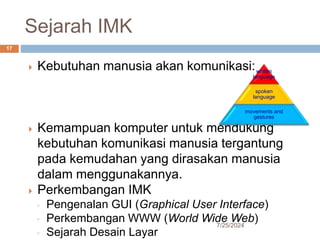 Sejarah IMK
7/25/2024
17
 Kebutuhan manusia akan komunikasi:
 Kemampuan komputer untuk mendukung
kebutuhan komunikasi manusia tergantung
pada kemudahan yang dirasakan manusia
dalam menggunakannya.
 Perkembangan IMK
◦ Pengenalan GUI (Graphical User Interface)
◦ Perkembangan WWW (World Wide Web)
◦ Sejarah Desain Layar
written
language
spoken
language
movements and
gestures
 