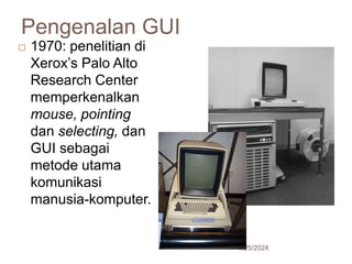Pengenalan GUI
7/25/2024
18
 1970: penelitian di
Xerox’s Palo Alto
Research Center
memperkenalkan
mouse, pointing
dan selecting, dan
GUI sebagai
metode utama
komunikasi
manusia-komputer.
 