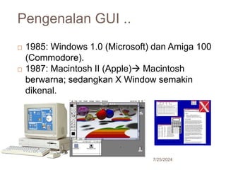 Pengenalan GUI ..
7/25/2024
20
 1985: Windows 1.0 (Microsoft) dan Amiga 100
(Commodore).
 1987: Macintosh II (Apple) Macintosh
berwarna; sedangkan X Window semakin
dikenal.
 