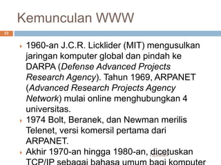 Kemunculan WWW
7/25/2024
23
 1960-an J.C.R. Licklider (MIT) mengusulkan
jaringan komputer global dan pindah ke
DARPA (Defense Advanced Projects
Research Agency). Tahun 1969, ARPANET
(Advanced Research Projects Agency
Network) mulai online menghubungkan 4
universitas.
 1974 Bolt, Beranek, dan Newman merilis
Telenet, versi komersil pertama dari
ARPANET.
 Akhir 1970-an hingga 1980-an, dicetuskan
 