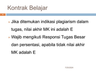 Kontrak Belajar
7/25/2024
4
 Jika ditemukan indikasi plagiarism dalam
tugas, nilai akhir MK ini adalah E
 Wajib mengikuti Responsi Tugas Besar
dan persentasi, apabila tidak nilai akhir
MK adalah E
 