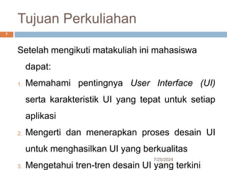 Tujuan Perkuliahan
7/25/2024
7
Setelah mengikuti matakuliah ini mahasiswa
dapat:
1. Memahami pentingnya User Interface (UI)
serta karakteristik UI yang tepat untuk setiap
aplikasi
2. Mengerti dan menerapkan proses desain UI
untuk menghasilkan UI yang berkualitas
3. Mengetahui tren-tren desain UI yang terkini
 