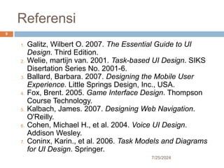 Referensi
7/25/2024
9
1. Galitz, Wilbert O. 2007. The Essential Guide to UI
Design. Third Edition.
2. Welie, martijn van. 2001. Task-based UI Design. SIKS
Disertation Series No. 2001-6.
3. Ballard, Barbara. 2007. Designing the Mobile User
Experience. Little Springs Design, Inc., USA.
4. Fox, Brent. 2005. Game Interface Design. Thompson
Course Technology.
5. Kalbach, James. 2007. Designing Web Navigation.
O'Reilly.
6. Cohen, Michael H., et al. 2004. Voice UI Design.
Addison Wesley.
7. Coninx, Karin., et al. 2006. Task Models and Diagrams
for UI Design. Springer.
 
