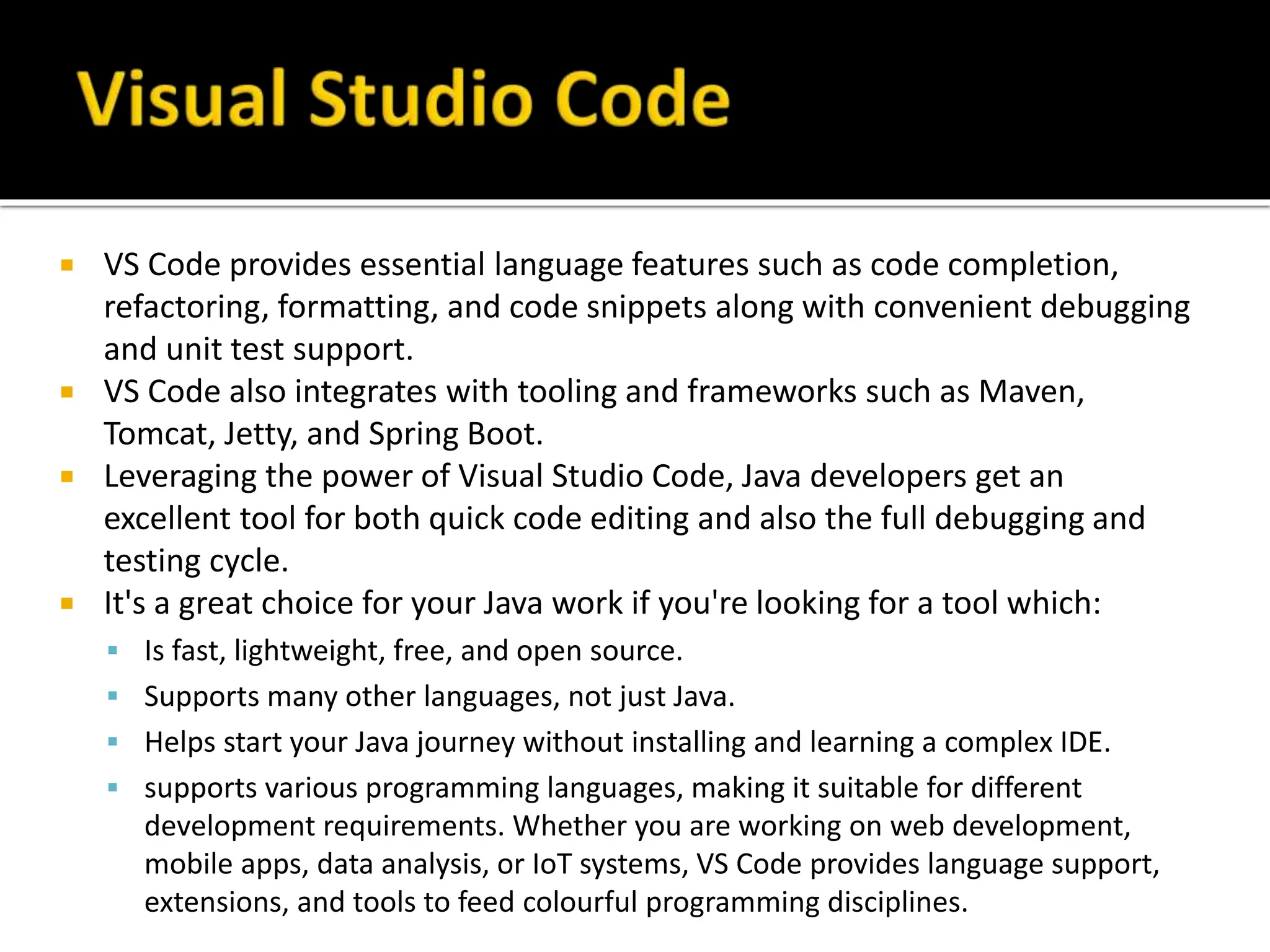  VS Code provides essential language features such as code completion,
refactoring, formatting, and code snippets along with convenient debugging
and unit test support.
 VS Code also integrates with tooling and frameworks such as Maven,
Tomcat, Jetty, and Spring Boot.
 Leveraging the power of Visual Studio Code, Java developers get an
excellent tool for both quick code editing and also the full debugging and
testing cycle.
 It's a great choice for your Java work if you're looking for a tool which:
 Is fast, lightweight, free, and open source.
 Supports many other languages, not just Java.
 Helps start your Java journey without installing and learning a complex IDE.
 supports various programming languages, making it suitable for different
development requirements. Whether you are working on web development,
mobile apps, data analysis, or IoT systems, VS Code provides language support,
extensions, and tools to feed colourful programming disciplines.
 