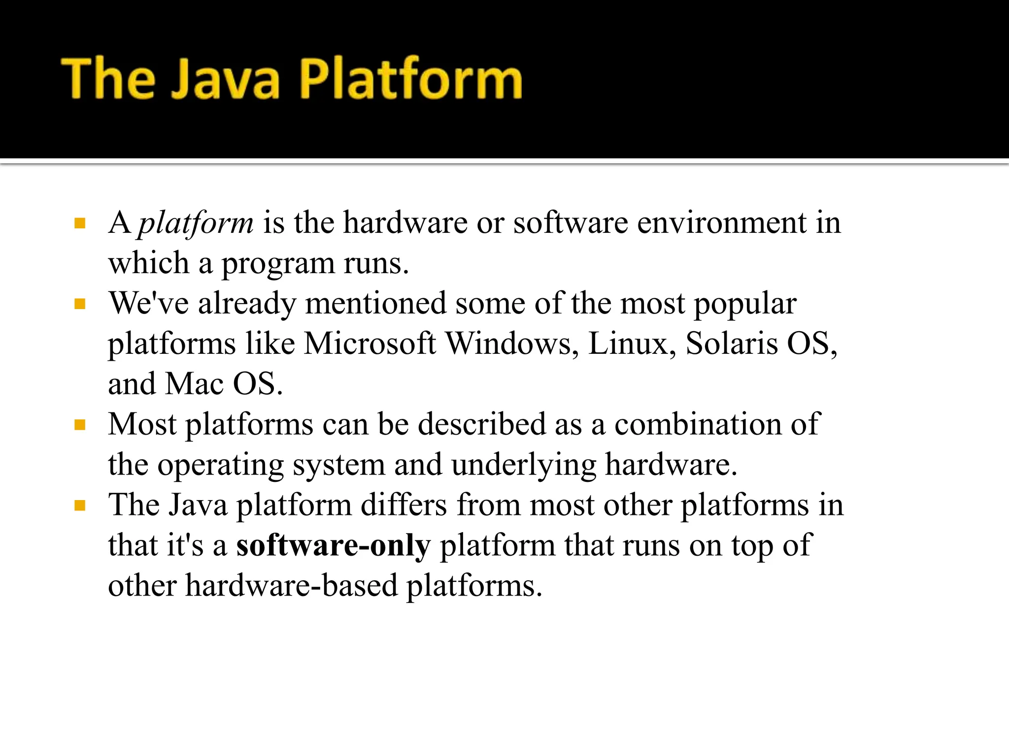  A platform is the hardware or software environment in
which a program runs.
 We've already mentioned some of the most popular
platforms like Microsoft Windows, Linux, Solaris OS,
and Mac OS.
 Most platforms can be described as a combination of
the operating system and underlying hardware.
 The Java platform differs from most other platforms in
that it's a software-only platform that runs on top of
other hardware-based platforms.
 