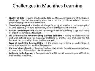 Challenges in Machines Learning
• Quality of data − Having good-quality data for ML algorithms is one of the biggest
challenges. Use of low-quality data leads to the problems related to data
preprocessing and feature extraction.
• Time-Consuming task − Another challenge faced by ML models is the consumption
of time especially for data acquisition, feature extraction and retrieval.
• Lack of specialist persons − As ML technology is still in its infancy stage, availability
of expert resources is a tough job.
• No clear objective for formulating business problems − Having no clear objective
and well-defined goal for business problems is another key challenge for ML
because this technology is not that mature yet.
• Issue of overfitting & underfitting − If the model is overfitting or underfitting, it
cannot be represented well for the problem.
• Curse of dimensionality − Another challenge ML model faces is too many features
of data points. This can be a real hindrance.
• Difficulty in deployment − Complexity of the ML model makes it quite difficult to
be deployed in real life.
 
