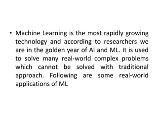 • Machine Learning is the most rapidly growing
technology and according to researchers we
are in the golden year of AI and ML. It is used
to solve many real-world complex problems
which cannot be solved with traditional
approach. Following are some real-world
applications of ML
 