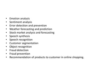 • Emotion analysis
• Sentiment analysis
• Error detection and prevention
• Weather forecasting and prediction
• Stock market analysis and forecasting
• Speech synthesis
• Speech recognition
• Customer segmentation
• Object recognition
• Fraud detection
• Fraud prevention
• Recommendation of products to customer in online shopping.
 