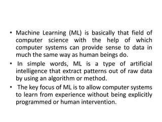 • Machine Learning (ML) is basically that field of
computer science with the help of which
computer systems can provide sense to data in
much the same way as human beings do.
• In simple words, ML is a type of artificial
intelligence that extract patterns out of raw data
by using an algorithm or method.
• The key focus of ML is to allow computer systems
to learn from experience without being explicitly
programmed or human intervention.
 