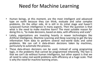 Need for Machine Learning
• Human beings, at this moment, are the most intelligent and advanced
type on earth because they can think, evaluate and solve complex
problems. On the other side, AI is still in its initial stage and haven’t
surpassed human intelligence in many aspects. Then the question is that
what is the need to make machine learn? The most suitable reason for
doing this is, “to make decisions, based on data, with efficiency and scale”.
• Lately, organizations are investing heavily in newer technologies like
Artificial Intelligence, Machine Learning and Deep Learning to get the key
information from data to perform several real-world tasks and solve
problems. We can call it data-driven decisions taken by machines,
particularly to automate the process.
• These data-driven decisions can be used, instead of using programing
logic, in the problems that cannot be programmed inherently. The fact is
that we can’t do without human intelligence, but other aspect is that we
all need to solve real-world problems with efficiency at a huge scale. That
is why the need for machine learning arises.
 