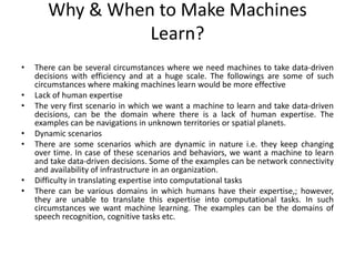 Why & When to Make Machines
Learn?
• There can be several circumstances where we need machines to take data-driven
decisions with efficiency and at a huge scale. The followings are some of such
circumstances where making machines learn would be more effective
• Lack of human expertise
• The very first scenario in which we want a machine to learn and take data-driven
decisions, can be the domain where there is a lack of human expertise. The
examples can be navigations in unknown territories or spatial planets.
• Dynamic scenarios
• There are some scenarios which are dynamic in nature i.e. they keep changing
over time. In case of these scenarios and behaviors, we want a machine to learn
and take data-driven decisions. Some of the examples can be network connectivity
and availability of infrastructure in an organization.
• Difficulty in translating expertise into computational tasks
• There can be various domains in which humans have their expertise,; however,
they are unable to translate this expertise into computational tasks. In such
circumstances we want machine learning. The examples can be the domains of
speech recognition, cognitive tasks etc.
 