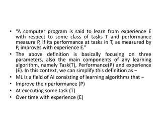 • “A computer program is said to learn from experience E
with respect to some class of tasks T and performance
measure P, if its performance at tasks in T, as measured by
P, improves with experience E.”
• The above definition is basically focusing on three
parameters, also the main components of any learning
algorithm, namely Task(T), Performance(P) and experience
(E). In this context, we can simplify this definition as −
• ML is a field of AI consisting of learning algorithms that −
• Improve their performance (P)
• At executing some task (T)
• Over time with experience (E)
 