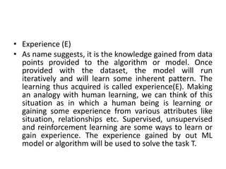 • Experience (E)
• As name suggests, it is the knowledge gained from data
points provided to the algorithm or model. Once
provided with the dataset, the model will run
iteratively and will learn some inherent pattern. The
learning thus acquired is called experience(E). Making
an analogy with human learning, we can think of this
situation as in which a human being is learning or
gaining some experience from various attributes like
situation, relationships etc. Supervised, unsupervised
and reinforcement learning are some ways to learn or
gain experience. The experience gained by out ML
model or algorithm will be used to solve the task T.
 