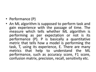 • Performance (P)
• An ML algorithm is supposed to perform task and
gain experience with the passage of time. The
measure which tells whether ML algorithm is
performing as per expectation or not is its
performance (P). P is basically a quantitative
metric that tells how a model is performing the
task, T, using its experience, E. There are many
metrics that help to understand the ML
performance, such as accuracy score, F1 score,
confusion matrix, precision, recall, sensitivity etc.
 