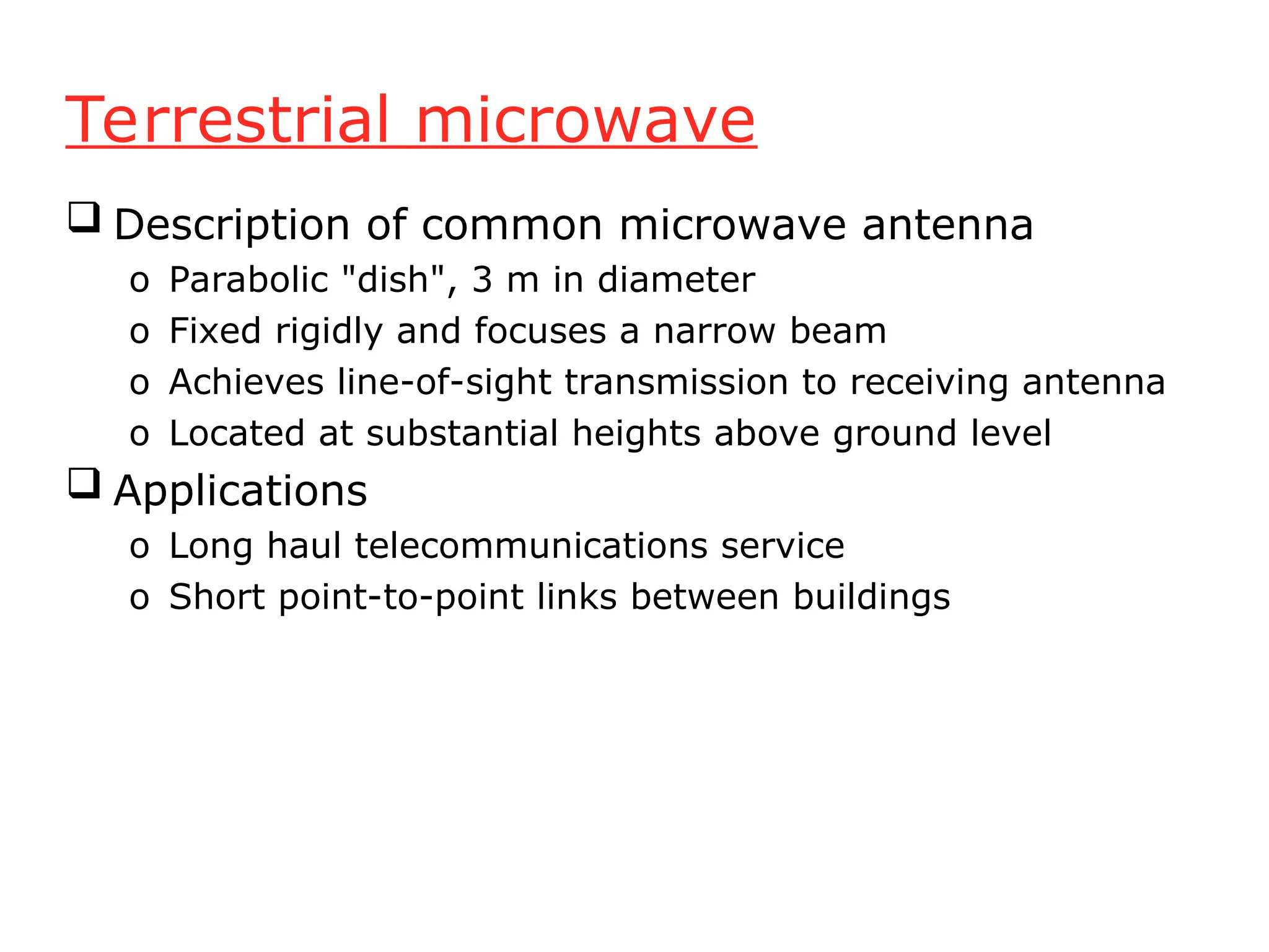 Terrestrial microwave
 Description of common microwave antenna
o Parabolic "dish", 3 m in diameter
o Fixed rigidly and focuses a narrow beam
o Achieves line-of-sight transmission to receiving antenna
o Located at substantial heights above ground level
 Applications
o Long haul telecommunications service
o Short point-to-point links between buildings
 