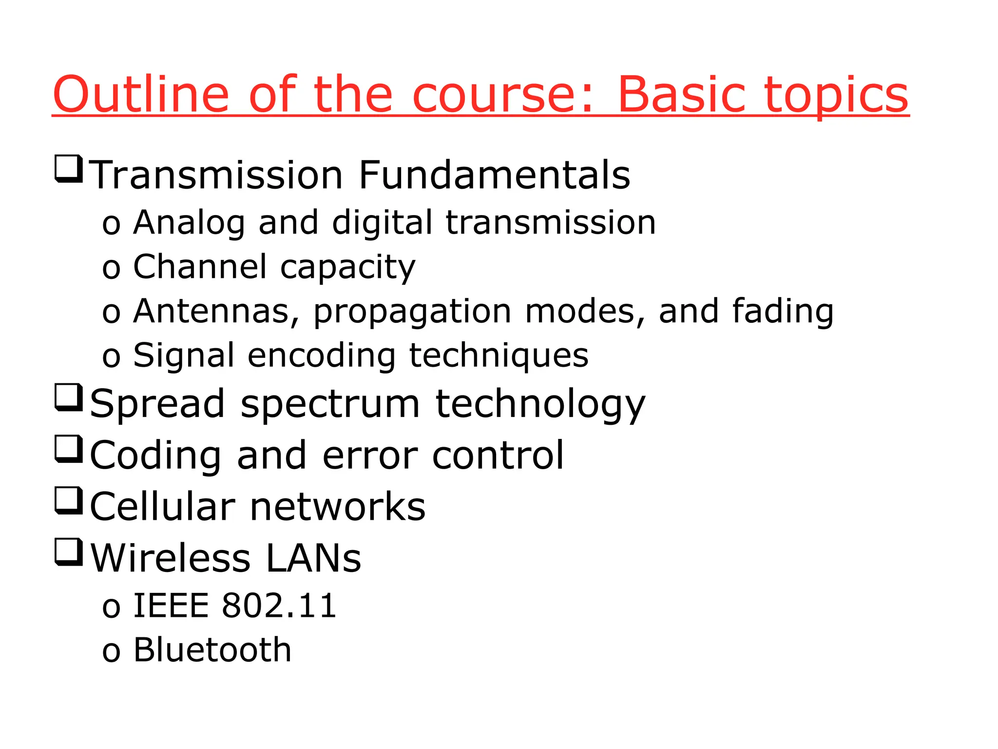 Outline of the course: Basic topics
Transmission Fundamentals
o Analog and digital transmission
o Channel capacity
o Antennas, propagation modes, and fading
o Signal encoding techniques
Spread spectrum technology
Coding and error control
Cellular networks
Wireless LANs
o IEEE 802.11
o Bluetooth
 