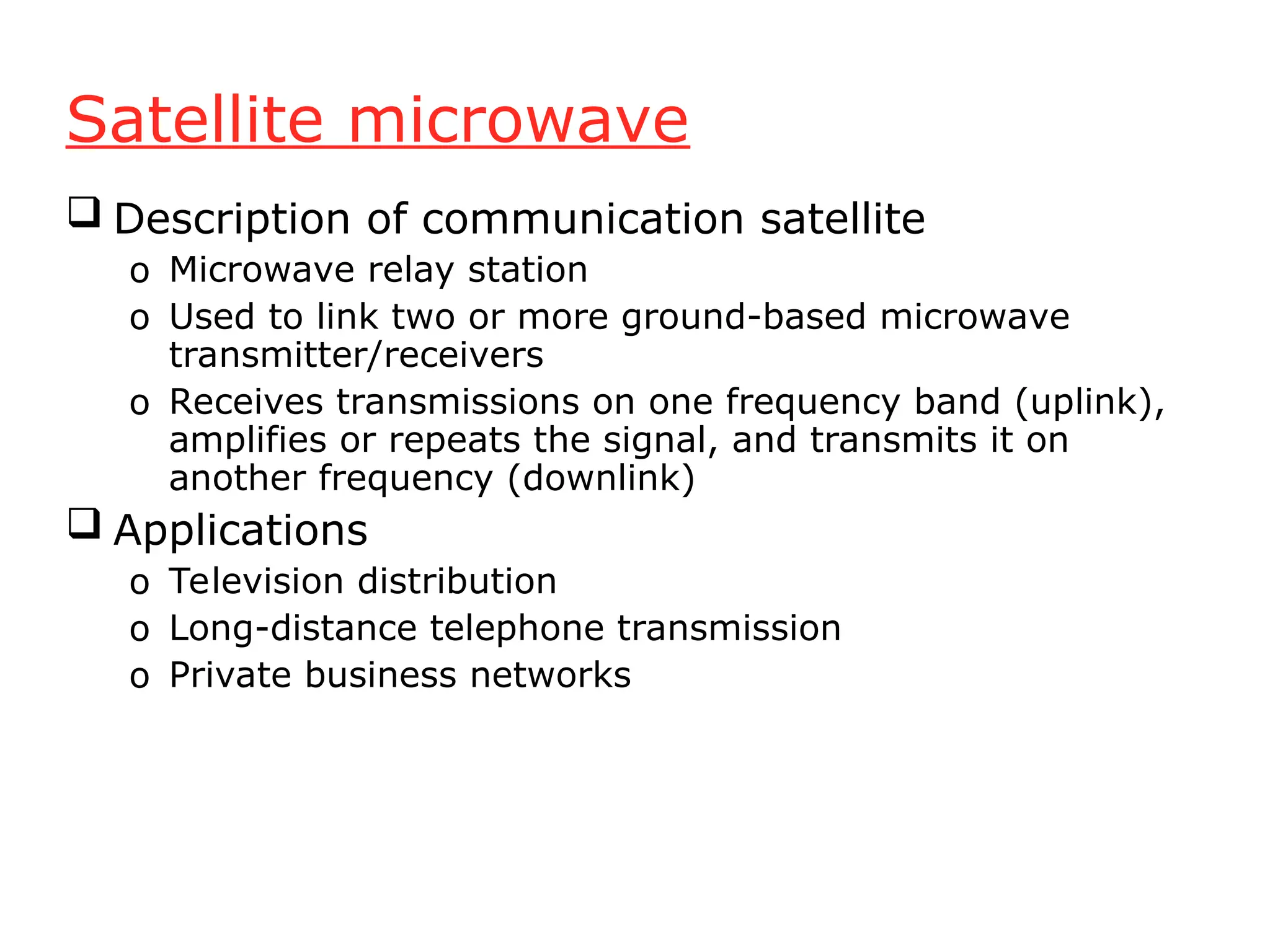 Satellite microwave
 Description of communication satellite
o Microwave relay station
o Used to link two or more ground-based microwave
transmitter/receivers
o Receives transmissions on one frequency band (uplink),
amplifies or repeats the signal, and transmits it on
another frequency (downlink)
 Applications
o Television distribution
o Long-distance telephone transmission
o Private business networks
 