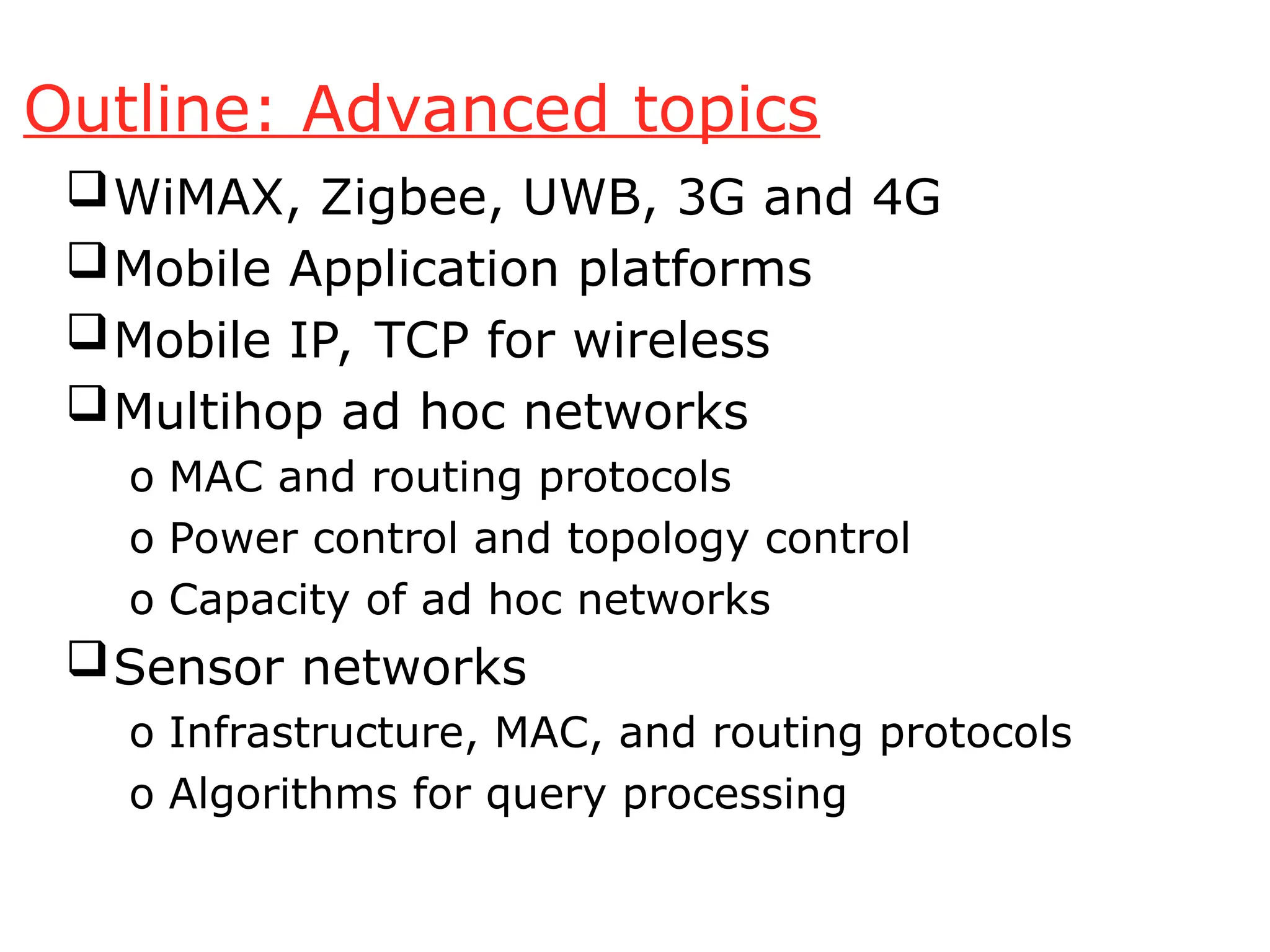 Outline: Advanced topics
WiMAX, Zigbee, UWB, 3G and 4G
Mobile Application platforms
Mobile IP, TCP for wireless
Multihop ad hoc networks
o MAC and routing protocols
o Power control and topology control
o Capacity of ad hoc networks
Sensor networks
o Infrastructure, MAC, and routing protocols
o Algorithms for query processing
 