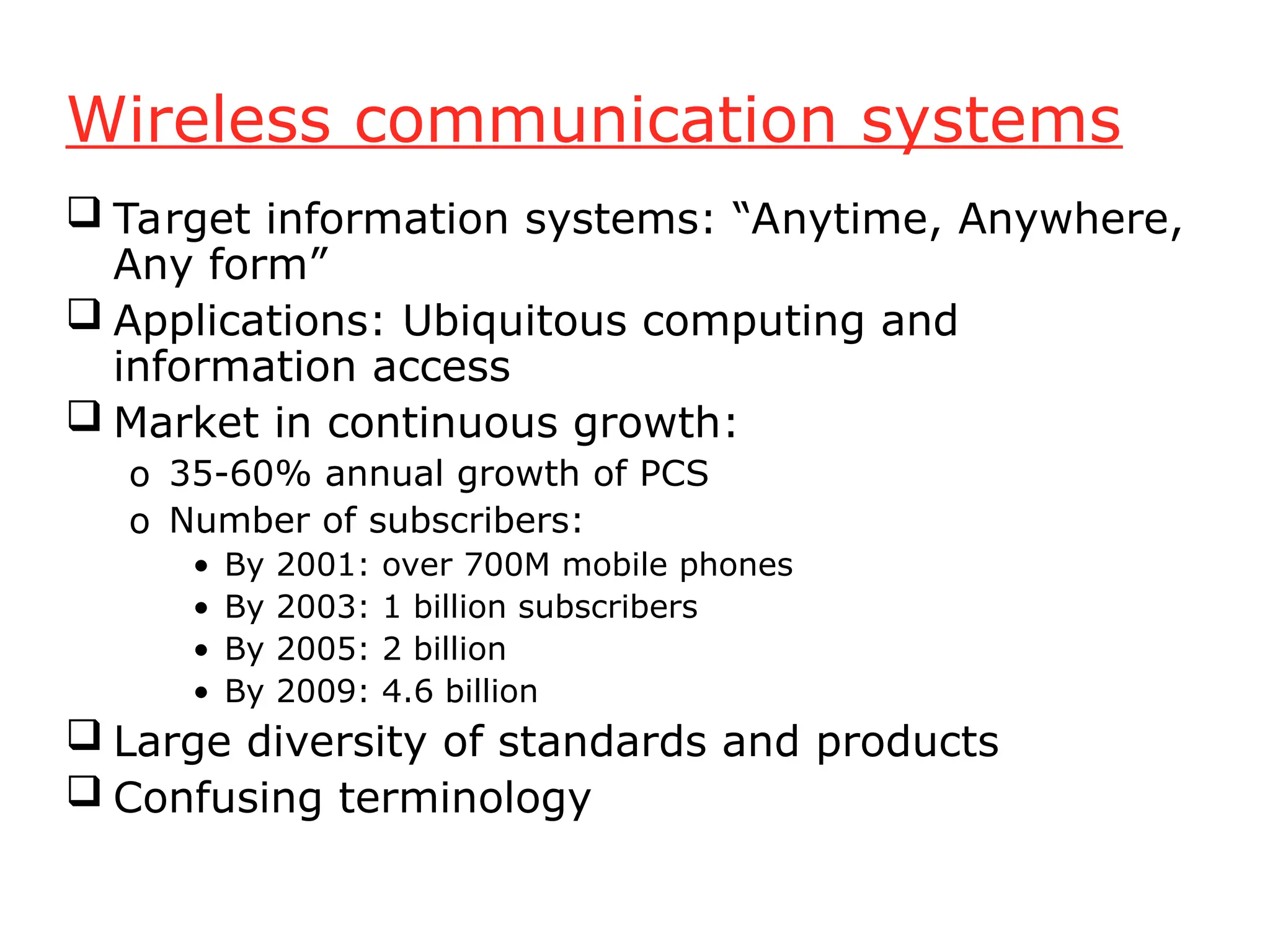 Wireless communication systems
 Target information systems: “Anytime, Anywhere,
Any form”
 Applications: Ubiquitous computing and
information access
 Market in continuous growth:
o 35-60% annual growth of PCS
o Number of subscribers:
• By 2001: over 700M mobile phones
• By 2003: 1 billion subscribers
• By 2005: 2 billion
• By 2009: 4.6 billion
 Large diversity of standards and products
 Confusing terminology
 