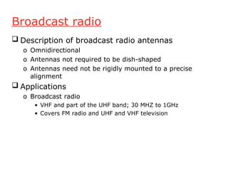 Broadcast radio
 Description of broadcast radio antennas
o Omnidirectional
o Antennas not required to be dish-shaped
o Antennas need not be rigidly mounted to a precise
alignment
 Applications
o Broadcast radio
• VHF and part of the UHF band; 30 MHZ to 1GHz
• Covers FM radio and UHF and VHF television
 