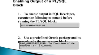 Enabling Output of a PL/SQL
Block
1. To enable output in SQL Developer,
execute the following command before
running the PL/SQL block:
2. Use a predefined Oracle package and its
procedure in the anonymous block:
• DBMS_OUTPUT.PUT_LINE
DBMS_OUTPUT.PUT_LINE(' The First Name of the
Employee is ' || v_fname);
…
SET SERVEROUTPUT ON
 