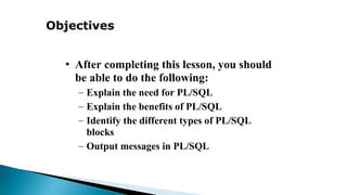 Objectives
• After completing this lesson, you should
be able to do the following:
– Explain the need for PL/SQL
– Explain the benefits of PL/SQL
– Identify the different types of PL/SQL
blocks
– Output messages in PL/SQL
 